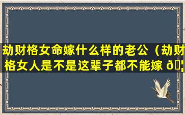 劫财格女命嫁什么样的老公（劫财格女人是不是这辈子都不能嫁 🦆 给好男人）